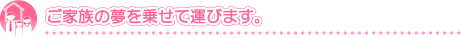 ご家族の夢を乗せて運びます。